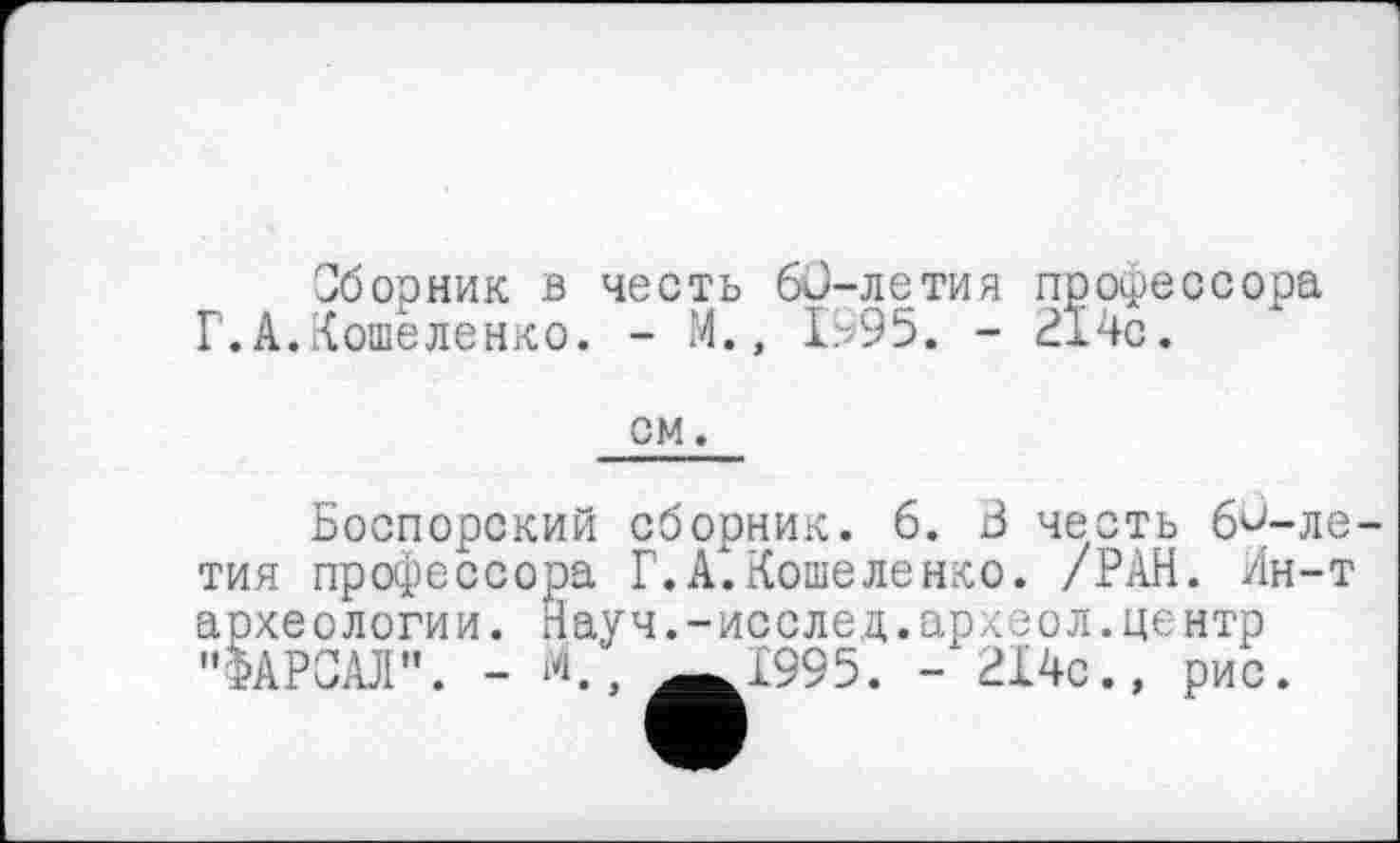 ﻿Сборник в честь 6й-летия профессора Г.А.Кошеленко. - М., 1995. - 214с.
QM.
Боспорский сборник. 6. 3 честь 63-ЛЄ-ТИЯ профессора Г. А.Кошеленко. /РАН. Ин-т археологии. Науч.-исслед.археол.центр "ФАРШ". - Ä.» ^^1995. - 214с., рис.